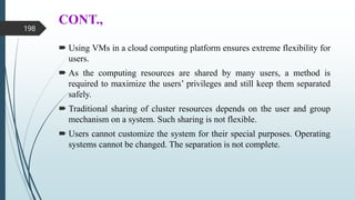 CONT.,
 Using VMs in a cloud computing platform ensures extreme flexibility for
users.
 As the computing resources are shared by many users, a method is
required to maximize the users’ privileges and still keep them separated
safely.
 Traditional sharing of cluster resources depends on the user and group
mechanism on a system. Such sharing is not flexible.
 Users cannot customize the system for their special purposes. Operating
systems cannot be changed. The separation is not complete.
198
 