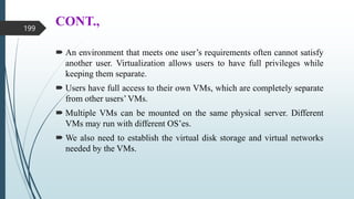 CONT.,
 An environment that meets one user’s requirements often cannot satisfy
another user. Virtualization allows users to have full privileges while
keeping them separate.
 Users have full access to their own VMs, which are completely separate
from other users’ VMs.
 Multiple VMs can be mounted on the same physical server. Different
VMs may run with different OS’es.
 We also need to establish the virtual disk storage and virtual networks
needed by the VMs.
199
 