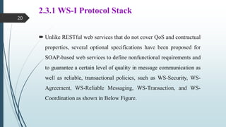 2.3.1 WS-I Protocol Stack
 Unlike RESTful web services that do not cover QoS and contractual
properties, several optional specifications have been proposed for
SOAP-based web services to define nonfunctional requirements and
to guarantee a certain level of quality in message communication as
well as reliable, transactional policies, such as WS-Security, WS-
Agreement, WS-Reliable Messaging, WS-Transaction, and WS-
Coordination as shown in Below Figure.
20
 