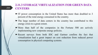 2.11.3 STORAGE VIRTUALIZATION FOR GREEN DATA
CENTERS
 IT power consumption in the United States has more than doubled to 3
percent of the total energy consumed in the country.
 The large number of data centers in the country has contributed to this
energy crisis to a great extent.
 More than half of the companies in the Fortune 500 are actively
implementing new corporate energy policies.
 Recent surveys from both IDC and Gartner confirm the fact that
virtualization had a great impact on cost reduction from reduced power
consumption in physical computing systems.
204
 