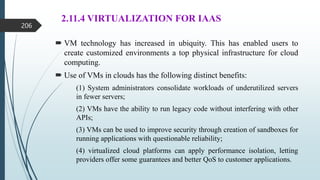 2.11.4 VIRTUALIZATION FOR IAAS
 VM technology has increased in ubiquity. This has enabled users to
create customized environments a top physical infrastructure for cloud
computing.
 Use of VMs in clouds has the following distinct benefits:
(1) System administrators consolidate workloads of underutilized servers
in fewer servers;
(2) VMs have the ability to run legacy code without interfering with other
APIs;
(3) VMs can be used to improve security through creation of sandboxes for
running applications with questionable reliability;
(4) virtualized cloud platforms can apply performance isolation, letting
providers offer some guarantees and better QoS to customer applications.
206
 