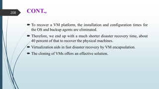 CONT.,
 To recover a VM platform, the installation and configuration times for
the OS and backup agents are eliminated.
 Therefore, we end up with a much shorter disaster recovery time, about
40 percent of that to recover the physical machines.
 Virtualization aids in fast disaster recovery by VM encapsulation.
 The cloning of VMs offers an effective solution.
208
 