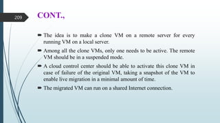 CONT.,
 The idea is to make a clone VM on a remote server for every
running VM on a local server.
 Among all the clone VMs, only one needs to be active. The remote
VM should be in a suspended mode.
 A cloud control center should be able to activate this clone VM in
case of failure of the original VM, taking a snapshot of the VM to
enable live migration in a minimal amount of time.
 The migrated VM can run on a shared Internet connection.
209
 