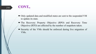 CONT.,
 Only updated data and modified states are sent to the suspended VM
to update its state.
 The Recovery Property Objective (RPO) and Recovery Time
Objective (RTO) are affected by the number of snapshots taken.
 Security of the VMs should be enforced during live migration of
VMs.
210
 