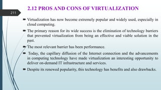 2.12 PROS AND CONS OF VIRTUALIZATION
 Virtualization has now become extremely popular and widely used, especially in
cloud computing.
 The primary reason for its wide success is the elimination of technology barriers
that prevented virtualization from being an effective and viable solution in the
past.
 The most relevant barrier has been performance.
 Today, the capillary diffusion of the Internet connection and the advancements
in computing technology have made virtualization an interesting opportunity to
deliver on-demand IT infrastructure and services.
 Despite its renewed popularity, this technology has benefits and also drawbacks.
211
 
