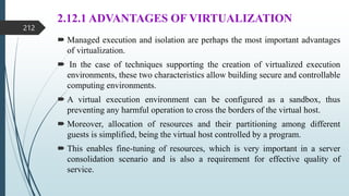 2.12.1 ADVANTAGES OF VIRTUALIZATION
 Managed execution and isolation are perhaps the most important advantages
of virtualization.
 In the case of techniques supporting the creation of virtualized execution
environments, these two characteristics allow building secure and controllable
computing environments.
 A virtual execution environment can be configured as a sandbox, thus
preventing any harmful operation to cross the borders of the virtual host.
 Moreover, allocation of resources and their partitioning among different
guests is simplified, being the virtual host controlled by a program.
 This enables fine-tuning of resources, which is very important in a server
consolidation scenario and is also a requirement for effective quality of
service.
212
 