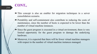 CONT.,
 This concept is also an enabler for migration techniques in a server
consolidation scenario.
 Portability and self-containment also contribute to reducing the costs of
maintenance, since the number of hosts is expected to be lower than the
number of virtual machine instances.
 Since the guest program is executed in a virtual environment, there is very
limited opportunity for the guest program to damage the underlying
hardware.
 Moreover, it is expected that there will be fewer virtual machine managers
with respect to the number of virtual machine instances managed.
214
 