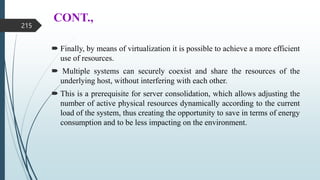CONT.,
 Finally, by means of virtualization it is possible to achieve a more efficient
use of resources.
 Multiple systems can securely coexist and share the resources of the
underlying host, without interfering with each other.
 This is a prerequisite for server consolidation, which allows adjusting the
number of active physical resources dynamically according to the current
load of the system, thus creating the opportunity to save in terms of energy
consumption and to be less impacting on the environment.
215
 