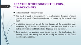 2.12.2 THE OTHER SIDE OF THE COIN:
DISADVANTAGES
 Virtualization also has downsides.
 The most evident is represented by a performance decrease of guest
systems as a result of the intermediation performed by the virtualization
layer.
 In addition, suboptimal use of the host because of the abstraction layer
introduced by virtualization management software can lead to a very
inefficient utilization of the host or a degraded user experience.
 Less evident, but perhaps more dangerous, are the implications for
security, which are mostly due to the ability to emulate a dif- ferent
execution environment.
216
 