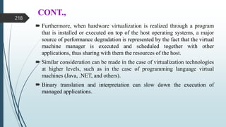 CONT.,
 Furthermore, when hardware virtualization is realized through a program
that is installed or executed on top of the host operating systems, a major
source of performance degradation is represented by the fact that the virtual
machine manager is executed and scheduled together with other
applications, thus sharing with them the resources of the host.
 Similar consideration can be made in the case of virtualization technologies
at higher levels, such as in the case of programming language virtual
machines (Java, .NET, and others).
 Binary translation and interpretation can slow down the execution of
managed applications.
218
 