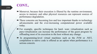 CONT.,
 Moreover, because their execution is filtered by the runtime environment,
access to memory and other physical resources can represent sources of
performance degradation.
 These concerns are becoming less and less important thanks to technology
advancements and the ever-increasing computational power available
today.
 For example, specific techniques for hard- ware virtualization such as
para-virtualization can increase the performance of the guest program by
offloading most of its execution to the host without any change.
 In programming-level virtual machines such as the JVM or .NET,
compilation to native code is offered as an option when performance is a
serious concern.
219
 