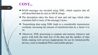 CONT..,
 SOAP messages are encoded using XML, which requires that all
self-described data be sent as ASCII strings.
 The description takes the form of start and end tags which often
constitute half or more of the message’s bytes.
 Transmitting data using XML leads to a considerable transmission
overhead, increasing the amount of transferred data by a factor 4 to
10.
 Moreover, XML processing is compute and memory intensive and
grows with both the total size of the data and the number of data
fields, making web services inappropriate for use by limited-profile
devices, such as handheld PDAs and mobile phones.
22
 