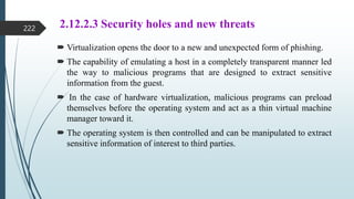 2.12.2.3 Security holes and new threats
 Virtualization opens the door to a new and unexpected form of phishing.
 The capability of emulating a host in a completely transparent manner led
the way to malicious programs that are designed to extract sensitive
information from the guest.
 In the case of hardware virtualization, malicious programs can preload
themselves before the operating system and act as a thin virtual machine
manager toward it.
 The operating system is then controlled and can be manipulated to extract
sensitive information of interest to third parties.
222
 