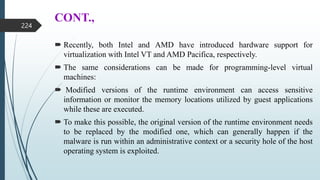 CONT.,
 Recently, both Intel and AMD have introduced hardware support for
virtualization with Intel VT and AMD Pacifica, respectively.
 The same considerations can be made for programming-level virtual
machines:
 Modified versions of the runtime environment can access sensitive
information or monitor the memory locations utilized by guest applications
while these are executed.
 To make this possible, the original version of the runtime environment needs
to be replaced by the modified one, which can generally happen if the
malware is run within an administrative context or a security hole of the host
operating system is exploited.
224
 