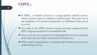 CONT..,
 In BPEL, a business process is a large-grained stateful service,
which executes steps to complete a business goal. That goal can be
the completion of a business transaction, or fulfillment of the job of
a service.
 The steps in the BPEL process execute activities (represented by
BPEL language elements) to accomplish work.
 Those activities are centered on invoking partner services to perform
tasks (their job) and return results back to the process.
 BPEL enables organizations to automate their business processes by
orchestrating services.
24
 
