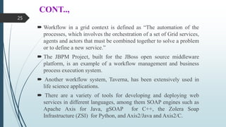 CONT..,
 Workflow in a grid context is defined as “The automation of the
processes, which involves the orchestration of a set of Grid services,
agents and actors that must be combined together to solve a problem
or to define a new service.”
 The JBPM Project, built for the JBoss open source middleware
platform, is an example of a workflow management and business
process execution system.
 Another workflow system, Taverna, has been extensively used in
life science applications.
 There are a variety of tools for developing and deploying web
services in different languages, among them SOAP engines such as
Apache Axis for Java, gSOAP for C++, the Zolera Soap
Infrastructure (ZSI) for Python, and Axis2/Java and Axis2/C.
25
 