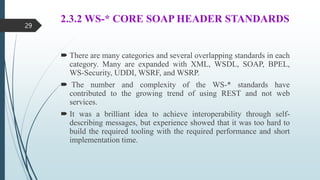 2.3.2 WS-* CORE SOAP HEADER STANDARDS
 There are many categories and several overlapping standards in each
category. Many are expanded with XML, WSDL, SOAP, BPEL,
WS-Security, UDDI, WSRF, and WSRP.
 The number and complexity of the WS-* standards have
contributed to the growing trend of using REST and not web
services.
 It was a brilliant idea to achieve interoperability through self-
describing messages, but experience showed that it was too hard to
build the required tooling with the required performance and short
implementation time.
29
 