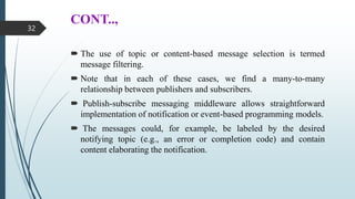 CONT..,
 The use of topic or content-based message selection is termed
message filtering.
 Note that in each of these cases, we find a many-to-many
relationship between publishers and subscribers.
 Publish-subscribe messaging middleware allows straightforward
implementation of notification or event-based programming models.
 The messages could, for example, be labeled by the desired
notifying topic (e.g., an error or completion code) and contain
content elaborating the notification.
32
 