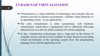2.5 BASICS OF VIRTUALIZATION
 Virtualization is a large umbrella of technologies and concepts that are
meant to provide an abstract environment—whether virtual hardware or
an operating system—to run applications.
 The term virtualization is often synonymous with hardware
virtualization, which plays a fundamental role in efficiently delivering
Infrastructure-as-a-Service (IaaS) solutions for cloud computing.
 In fact, virtualization technologies have a long trail in the history of
computer science and have been available in many flavors by providing
virtual environments at the operating system level, the programming
language level, and the application level.
34
 