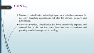 CONT..,
 Moreover, virtualization technologies provide a virtual environment for
not only executing applications but also for storage, memory, and
networking.
 Since its inception, virtualization has been sporadically explored and
adopted, but in the last few years there has been a consistent and
growing trend to leverage this technology.
35
 