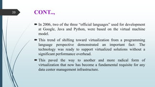 CONT..,
 In 2006, two of the three “official languages” used for development
at Google, Java and Python, were based on the virtual machine
model.
 This trend of shifting toward virtualization from a programming
language perspective demonstrated an important fact: The
technology was ready to support virtualized solutions without a
significant performance overhead.
 This paved the way to another and more radical form of
virtualization that now has become a fundamental requisite for any
data center management infrastructure.
39
 