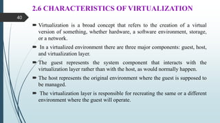 2.6 CHARACTERISTICS OF VIRTUALIZATION
 Virtualization is a broad concept that refers to the creation of a virtual
version of something, whether hardware, a software environment, storage,
or a network.
 In a virtualized environment there are three major components: guest, host,
and virtualization layer.
 The guest represents the system component that interacts with the
virtualization layer rather than with the host, as would normally happen.
 The host represents the original environment where the guest is supposed to
be managed.
 The virtualization layer is responsible for recreating the same or a different
environment where the guest will operate.
40
 