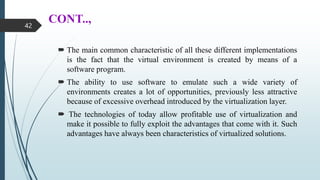 CONT..,
 The main common characteristic of all these different implementations
is the fact that the virtual environment is created by means of a
software program.
 The ability to use software to emulate such a wide variety of
environments creates a lot of opportunities, previously less attractive
because of excessive overhead introduced by the virtualization layer.
 The technologies of today allow profitable use of virtualization and
make it possible to fully exploit the advantages that come with it. Such
advantages have always been characteristics of virtualized solutions.
42
 