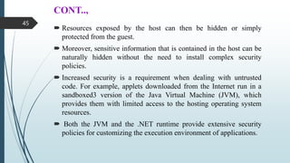 CONT..,
 Resources exposed by the host can then be hidden or simply
protected from the guest.
 Moreover, sensitive information that is contained in the host can be
naturally hidden without the need to install complex security
policies.
 Increased security is a requirement when dealing with untrusted
code. For example, applets downloaded from the Internet run in a
sandboxed3 version of the Java Virtual Machine (JVM), which
provides them with limited access to the hosting operating system
resources.
 Both the JVM and the .NET runtime provide extensive security
policies for customizing the execution environment of applications.
45
 