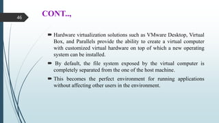 CONT..,
 Hardware virtualization solutions such as VMware Desktop, Virtual
Box, and Parallels provide the ability to create a virtual computer
with customized virtual hardware on top of which a new operating
system can be installed.
 By default, the file system exposed by the virtual computer is
completely separated from the one of the host machine.
 This becomes the perfect environment for running applications
without affecting other users in the environment.
46
 