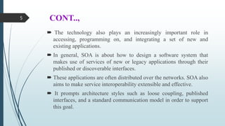 CONT..,
 The technology also plays an increasingly important role in
accessing, programming on, and integrating a set of new and
existing applications.
 In general, SOA is about how to design a software system that
makes use of services of new or legacy applications through their
published or discoverable interfaces.
 These applications are often distributed over the networks. SOA also
aims to make service interoperability extensible and effective.
 It prompts architecture styles such as loose coupling, published
interfaces, and a standard communication model in order to support
this goal.
5
 