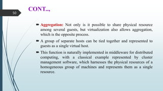 CONT..,
 Aggregation: Not only is it possible to share physical resource
among several guests, but virtualization also allows aggregation,
which is the opposite process.
 A group of separate hosts can be tied together and represented to
guests as a single virtual host.
 This function is naturally implemented in middleware for distributed
computing, with a classical example represented by cluster
management software, which harnesses the physical resources of a
homogeneous group of machines and represents them as a single
resource.
50
 