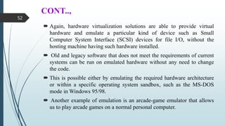 CONT..,
 Again, hardware virtualization solutions are able to provide virtual
hardware and emulate a particular kind of device such as Small
Computer System Interface (SCSI) devices for file I/O, without the
hosting machine having such hardware installed.
 Old and legacy software that does not meet the requirements of current
systems can be run on emulated hardware without any need to change
the code.
 This is possible either by emulating the required hardware architecture
or within a specific operating system sandbox, such as the MS-DOS
mode in Windows 95/98.
 Another example of emulation is an arcade-game emulator that allows
us to play arcade games on a normal personal computer.
52
 