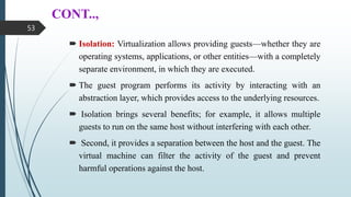 CONT..,
 Isolation: Virtualization allows providing guests—whether they are
operating systems, applications, or other entities—with a completely
separate environment, in which they are executed.
 The guest program performs its activity by interacting with an
abstraction layer, which provides access to the underlying resources.
 Isolation brings several benefits; for example, it allows multiple
guests to run on the same host without interfering with each other.
 Second, it provides a separation between the host and the guest. The
virtual machine can filter the activity of the guest and prevent
harmful operations against the host.
53
 