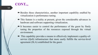 CONT..,
 Besides these characteristics, another important capability enabled by
virtualization is performance tuning.
 This feature is a reality at present, given the considerable advances in
hardware and software supporting virtualization.
 It becomes easier to control the performance of the guest by finely
tuning the properties of the resources exposed through the virtual
environment.
 This capability provides a means to effectively implement a quality-of-
service (QoS) infrastructure that more easily fulfills the service-level
agreement (SLA) established for the guest.
54
 