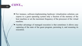 CONT..,
 For instance, software-implementing hardware virtualization solutions can
expose to a guest operating system only a fraction of the memory of the
host machine or set the maximum frequency of the processor of the virtual
machine.
 Another advantage of managed execution is that sometimes it allows easy
capturing of the state of the guest program, persisting it, and resuming its
execution.
55
 