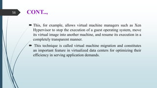 CONT..,
 This, for example, allows virtual machine managers such as Xen
Hypervisor to stop the execution of a guest operating system, move
its virtual image into another machine, and resume its execution in a
completely transparent manner.
 This technique is called virtual machine migration and constitutes
an important feature in virtualized data centers for optimizing their
efficiency in serving application demands.
56
 
