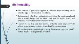 iii) Portability
 The concept of portability applies in different ways according to the
specific type of virtualization considered.
 In the case of a hardware virtualization solution, the guest is packaged
into a virtual image that, in most cases, can be safely moved and
executed on top of different virtual machines.
 Except for the file size, this happens with the same simplicity with
which we can display a picture image in different computers.
 Virtual images are generally proprietary formats that require a specific
virtual machine manager to be executed.
57
 