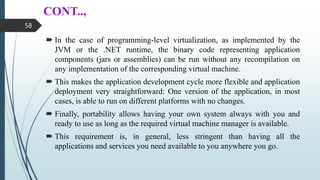 CONT..,
 In the case of programming-level virtualization, as implemented by the
JVM or the .NET runtime, the binary code representing application
components (jars or assemblies) can be run without any recompilation on
any implementation of the corresponding virtual machine.
 This makes the application development cycle more flexible and application
deployment very straightforward: One version of the application, in most
cases, is able to run on different platforms with no changes.
 Finally, portability allows having your own system always with you and
ready to use as long as the required virtual machine manager is available.
 This requirement is, in general, less stringent than having all the
applications and services you need available to you anywhere you go.
58
 