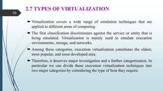 2.7 TYPES OF VIRTUALIZATION
 Virtualization covers a wide range of emulation techniques that are
applied to different areas of computing.
 The first classification discriminates against the service or entity that is
being emulated. Virtualization is mainly used to emulate execution
environments, storage, and networks.
 Among these categories, execution virtualization constitutes the oldest,
most popular, and most developed area.
 Therefore, it deserves major investigation and a further categorization. In
particular we can divide these execution virtualization techniques into
two major categories by considering the type of host they require.
59
 