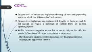 CONT..,
 Process-level techniques are implemented on top of an existing operating
sys- tem, which has full control of the hardware.
 System-level techniques are implemented directly on hardware and do
not require—or require a minimum of support from—an existing
operating system.
 Within these two categories we can list various techniques that offer the
guest a different type of virtual computation environment:
Bare hardware, operating system resources, low-level programming
language, and application libraries.
60
 