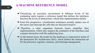i) MACHINE REFERENCE MODEL
 Virtualizing an execution environment at different levels of the
computing stack requires a reference model that defines the interfaces
between the levels of abstractions, which hide implementation details.
 From this perspective, virtualization techniques actually replace one of
the layers and intercept the calls that are directed toward it.
 Therefore, a clear separation between layers simplifies their
implementation, which only requires the emulation of the interfaces and
a proper interaction with the underlying layer.
 At the bottom layer, the model for the hardware is expressed in terms of
the Instruction Set Architecture (ISA), which defines the instruction set
for the processor, registers, memory, and interrupt management.
63
 