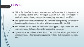 CONT..,
 ISA is the interface between hardware and software, and it is important to
the operating system (OS) developer (System ISA) and developers of
applications that directly manage the underlying hardware (User ISA).
 The application binary interface (ABI) separates the operating system layer
from the applications and libraries, which are managed by the OS.
 ABI covers details such as low-level data types, align- ment, and call
conventions and defines a format for executable programs.
 System calls are defined at this level. This interface allows portability of
applications and libraries across operating systems that implement the same
ABI.
64
 
