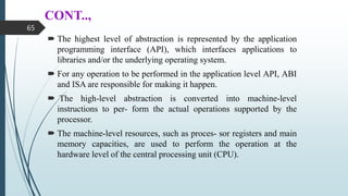 CONT..,
 The highest level of abstraction is represented by the application
programming interface (API), which interfaces applications to
libraries and/or the underlying operating system.
 For any operation to be performed in the application level API, ABI
and ISA are responsible for making it happen.
 The high-level abstraction is converted into machine-level
instructions to per- form the actual operations supported by the
processor.
 The machine-level resources, such as proces- sor registers and main
memory capacities, are used to perform the operation at the
hardware level of the central processing unit (CPU).
65
 