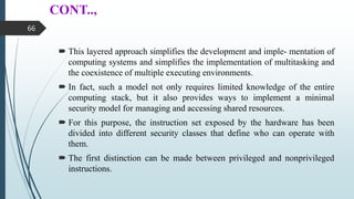CONT..,
 This layered approach simplifies the development and imple- mentation of
computing systems and simplifies the implementation of multitasking and
the coexistence of multiple executing environments.
 In fact, such a model not only requires limited knowledge of the entire
computing stack, but it also provides ways to implement a minimal
security model for managing and accessing shared resources.
 For this purpose, the instruction set exposed by the hardware has been
divided into different security classes that define who can operate with
them.
 The first distinction can be made between privileged and nonprivileged
instructions.
66
 