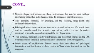 CONT..,
 Non-privileged instructions are those instructions that can be used without
interfering with other tasks because they do not access shared resources.
 This category contains, for example, all the floating, fixed-point, and
arithmetic instructions.
 Privileged instructions are those that are executed under specific restrictions
and are mostly used for sensitive operations, which expose (behavior-
sensitive) or modify (control-sensitive) the privileged state.
 For instance, behavior-sensitive instructions are those that operate on the I/O,
whereas control-sensitive instructions alter the state of the CPU registers.
 Some types of architecture feature more than one class of privileged
instructions and implement a finer control of how these instructions can be
accessed.
67
 