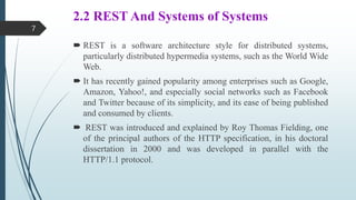 2.2 REST And Systems of Systems
 REST is a software architecture style for distributed systems,
particularly distributed hypermedia systems, such as the World Wide
Web.
 It has recently gained popularity among enterprises such as Google,
Amazon, Yahoo!, and especially social networks such as Facebook
and Twitter because of its simplicity, and its ease of being published
and consumed by clients.
 REST was introduced and explained by Roy Thomas Fielding, one
of the principal authors of the HTTP specification, in his doctoral
dissertation in 2000 and was developed in parallel with the
HTTP/1.1 protocol.
7
 