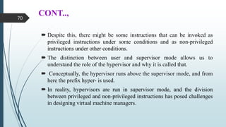 CONT..,
 Despite this, there might be some instructions that can be invoked as
privileged instructions under some conditions and as non-privileged
instructions under other conditions.
 The distinction between user and supervisor mode allows us to
understand the role of the hypervisor and why it is called that.
 Conceptually, the hypervisor runs above the supervisor mode, and from
here the prefix hyper- is used.
 In reality, hypervisors are run in supervisor mode, and the division
between privileged and non-privileged instructions has posed challenges
in designing virtual machine managers.
70
 