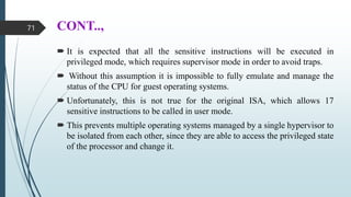CONT..,
 It is expected that all the sensitive instructions will be executed in
privileged mode, which requires supervisor mode in order to avoid traps.
 Without this assumption it is impossible to fully emulate and manage the
status of the CPU for guest operating systems.
 Unfortunately, this is not true for the original ISA, which allows 17
sensitive instructions to be called in user mode.
 This prevents multiple operating systems managed by a single hypervisor to
be isolated from each other, since they are able to access the privileged state
of the processor and change it.
71
 