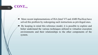 CONT..,
 More recent implementations of ISA (Intel VT and AMD Pacifica) have
solved this problem by redesigning such instructions as privileged ones.
 By keeping in mind this reference model, it is possible to explore and
better understand the various techniques utilized to virtualize execution
environments and their relationships to the other components of the
system.
72
 