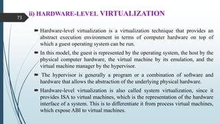 ii) HARDWARE-LEVEL VIRTUALIZATION
 Hardware-level virtualization is a virtualization technique that provides an
abstract execution environment in terms of computer hardware on top of
which a guest operating system can be run.
 In this model, the guest is represented by the operating system, the host by the
physical computer hardware, the virtual machine by its emulation, and the
virtual machine manager by the hypervisor.
 The hypervisor is generally a program or a combination of software and
hardware that allows the abstraction of the underlying physical hardware.
 Hardware-level virtualization is also called system virtualization, since it
provides ISA to virtual machines, which is the representation of the hardware
interface of a system. This is to differentiate it from process virtual machines,
which expose ABI to virtual machines.
73
 